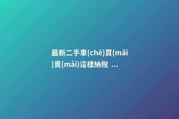 最新二手車(chē)買(mǎi)賣(mài)這樣納稅，建議詳細(xì)看